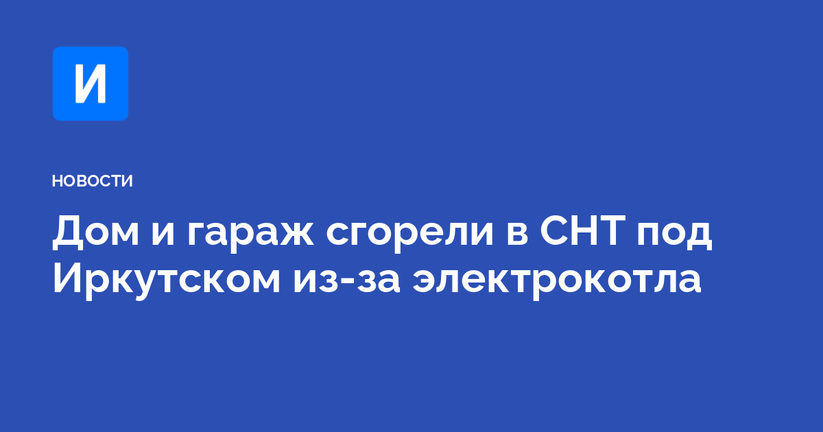 Дом и гараж сгорели в СНТ под Иркутском из-за электрокотла