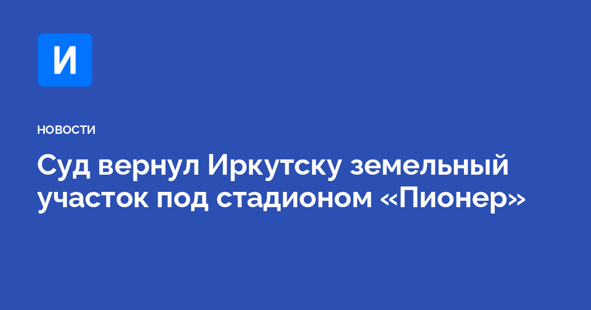Суд вернул Иркутску земельный участок под стадионом «Пионер»